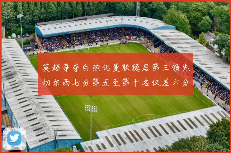 英超争夺白热化曼联稳居第三领先切尔西七分第五至第十名仅差六分