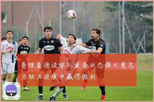 普理查德谈球队疲惫状态强大意志力助力逆境中赢得胜利