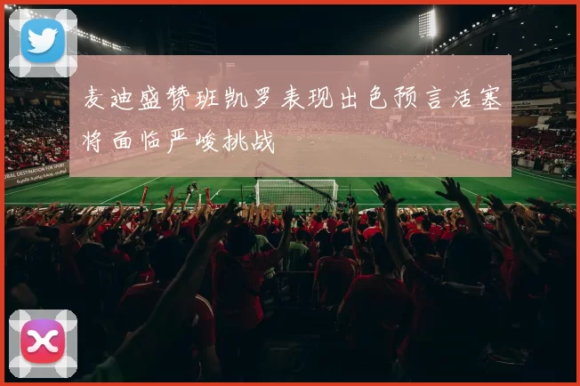 麦迪盛赞班凯罗表现出色预言活塞将面临严峻挑战