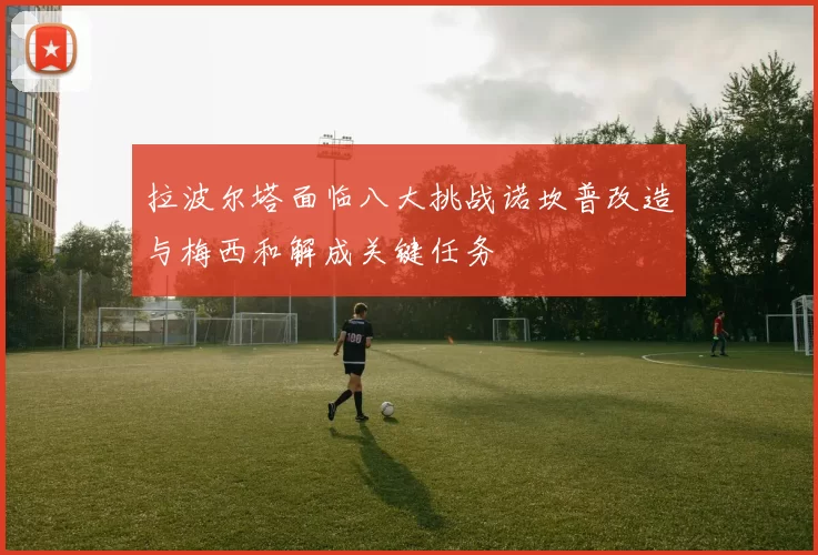 拉波尔塔面临八大挑战诺坎普改造与梅西和解成关键任务